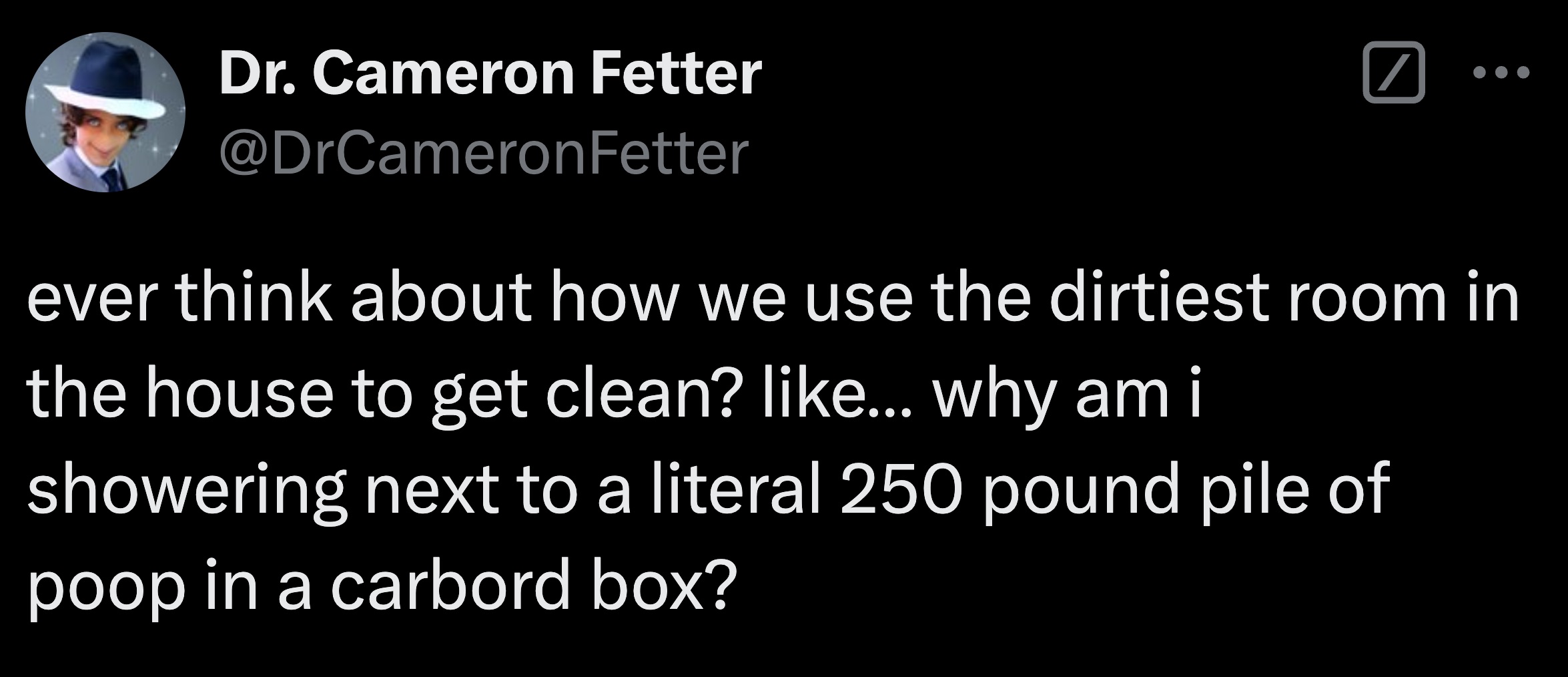 screenshot - Dr. Cameron Fetter Fetter ever think about how we use the dirtiest room in the house to get clean? ... why am i showering next to a literal 250 pound pile of poop in a carbord box?